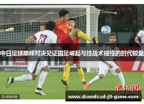 中日足球巅峰对决见证国足崛起与技战术碰撞的时代较量