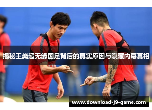揭秘王燊超无缘国足背后的真实原因与隐藏内幕真相