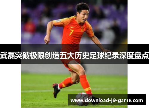 武磊突破极限创造五大历史足球纪录深度盘点